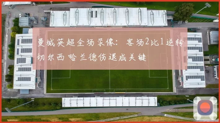 曼城英超全场录像：客场2比1逆转切尔西 哈兰德伤退成关键