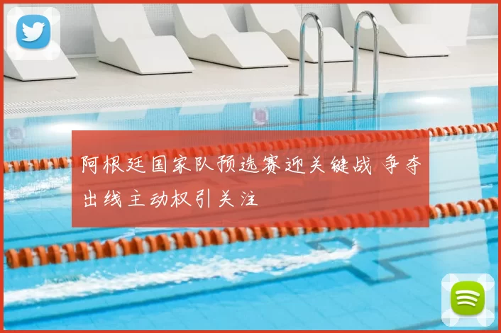 阿根廷国家队预选赛迎关键战 争夺出线主动权引关注