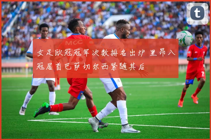女足欧冠冠军次数排名出炉 里昂八冠居首巴萨切尔西紧随其后