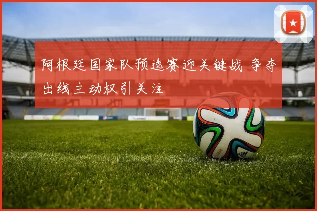 阿根廷国家队预选赛迎关键战 争夺出线主动权引关注