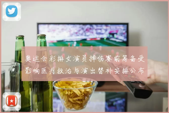 奥运会彩排女演员摔伤赛前筹备受影响医疗救治与演出替补安排公布