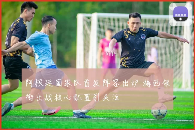 阿根廷国家队首发阵容出炉 梅西领衔出战核心配置引关注