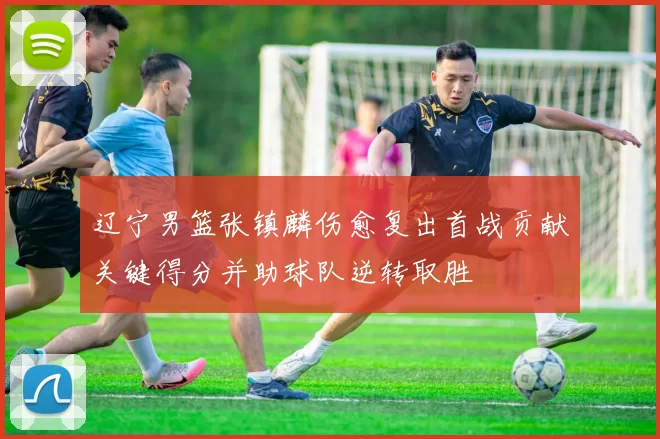 辽宁男篮张镇麟伤愈复出首战贡献关键得分并助球队逆转取胜