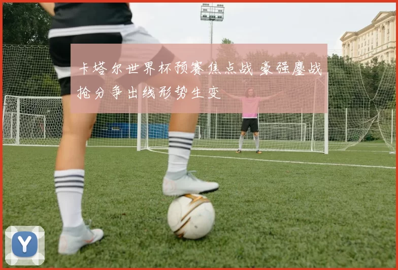 卡塔尔世界杯预赛焦点战 豪强鏖战抢分争出线形势生变