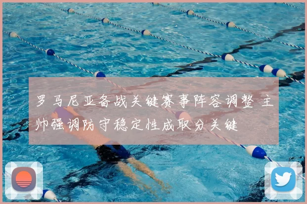 罗马尼亚备战关键赛事阵容调整 主帅强调防守稳定性成取分关键