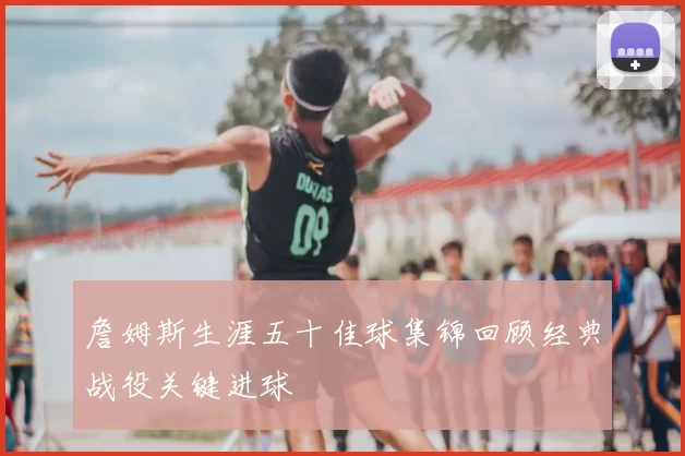 詹姆斯生涯五十佳球集锦回顾经典战役关键进球