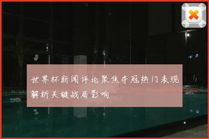 世界杯新闻评论聚焦夺冠热门表现解析关键战局影响