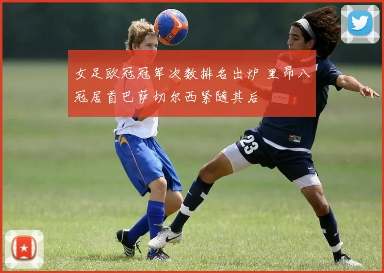 女足欧冠冠军次数排名出炉 里昂八冠居首巴萨切尔西紧随其后
