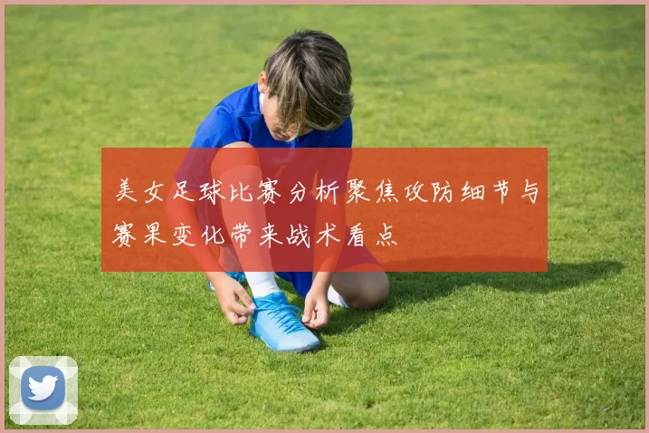 美女足球比赛分析聚焦攻防细节与赛果变化带来战术看点