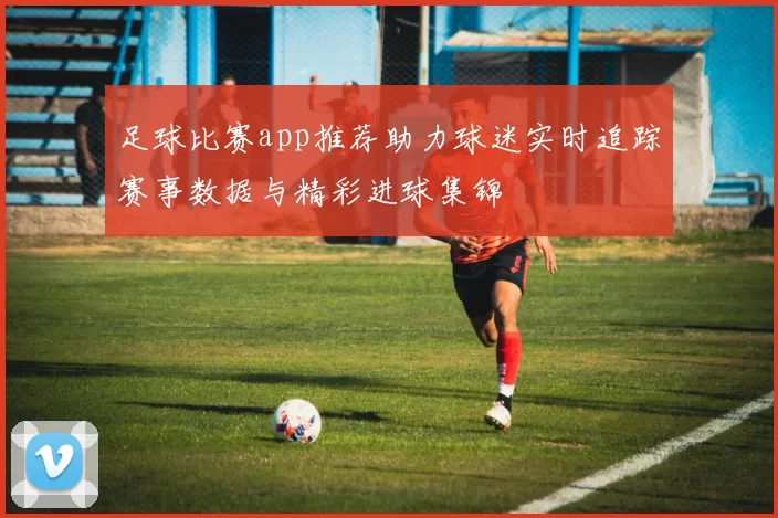 足球比赛app推荐助力球迷实时追踪赛事数据与精彩进球集锦