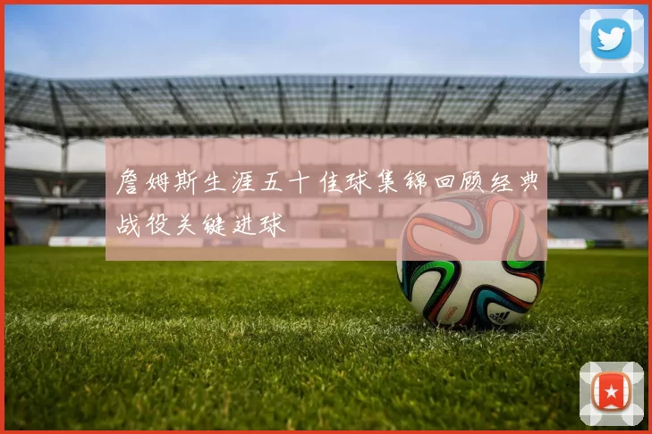 詹姆斯生涯五十佳球集锦回顾经典战役关键进球