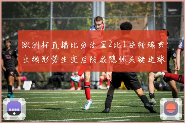 欧洲杯直播比分法国2比1逆转瑞典出线形势生变后防成隐忧关键进球