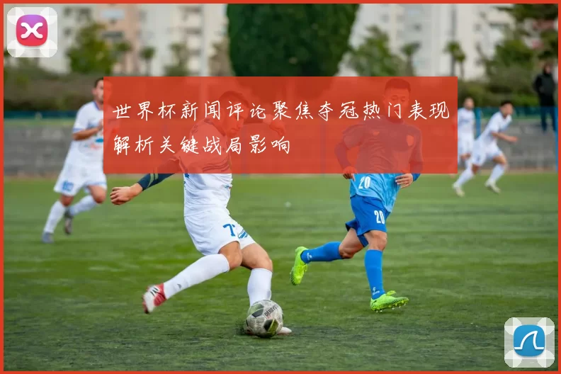 世界杯新闻评论聚焦夺冠热门表现解析关键战局影响