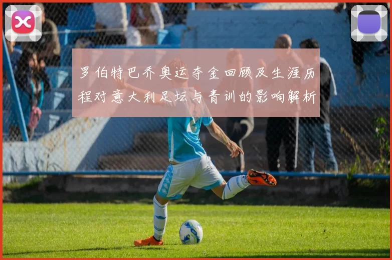 罗伯特巴乔奥运夺金回顾及生涯历程对意大利足坛与青训的影响解析