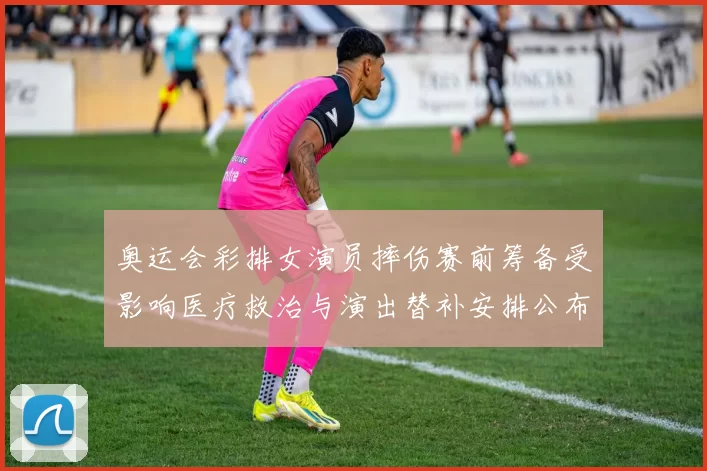 奥运会彩排女演员摔伤赛前筹备受影响医疗救治与演出替补安排公布