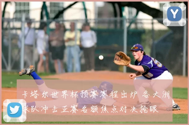 卡塔尔世界杯预赛赛程出炉 各大洲球队冲击正赛名额焦点对决抢眼