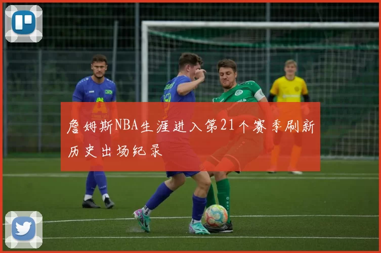 詹姆斯NBA生涯进入第21个赛季刷新历史出场纪录