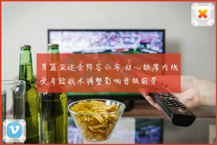 男篮亚运会阵容公布 核心缺席内线受考验战术调整影响晋级前景