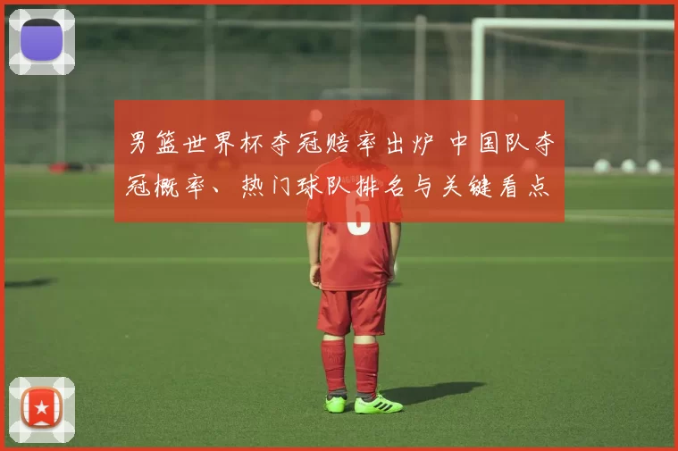 男篮世界杯夺冠赔率出炉 中国队夺冠概率、热门球队排名与关键看点