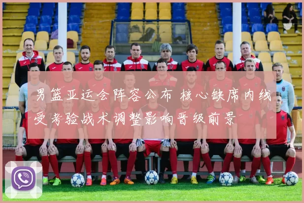 男篮亚运会阵容公布 核心缺席内线受考验战术调整影响晋级前景