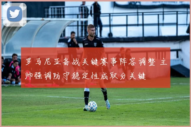 罗马尼亚备战关键赛事阵容调整 主帅强调防守稳定性成取分关键