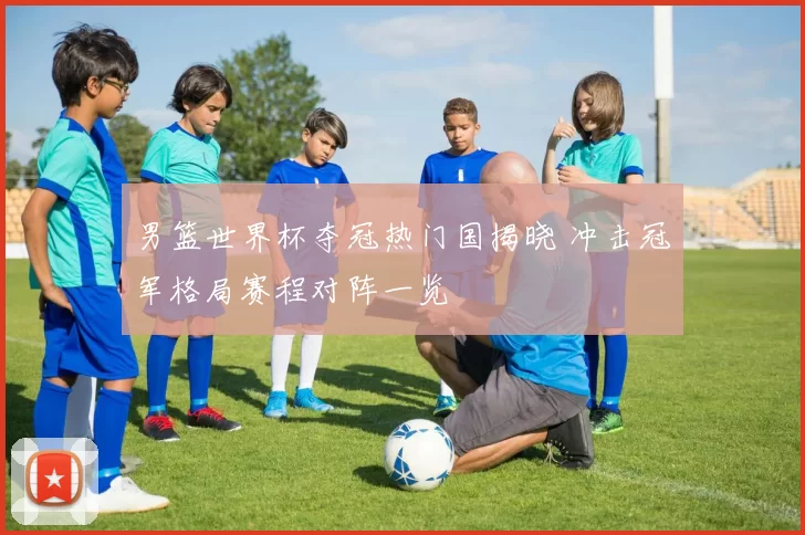 男篮世界杯夺冠热门国揭晓 冲击冠军格局赛程对阵一览