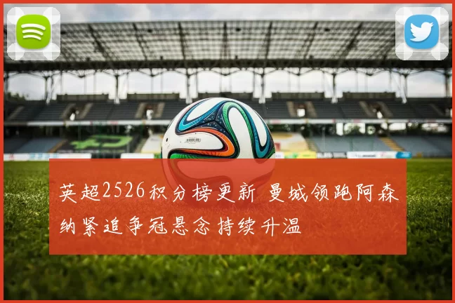 英超2526积分榜更新 曼城领跑阿森纳紧追争冠悬念持续升温