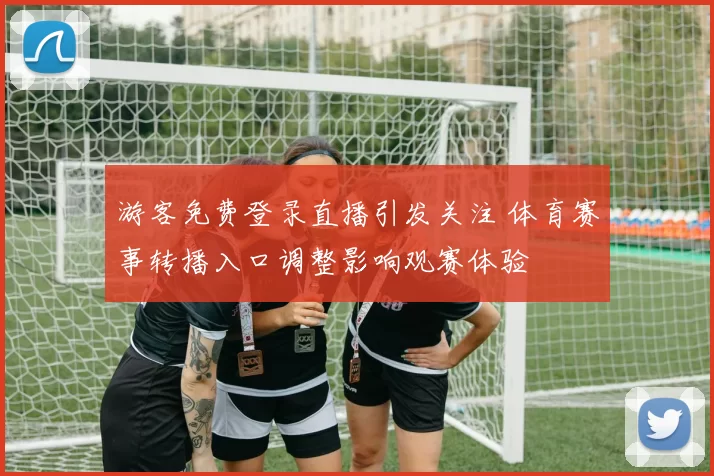 游客免费登录直播引发关注 体育赛事转播入口调整影响观赛体验