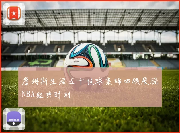 詹姆斯生涯五十佳球集锦回顾展现NBA经典时刻