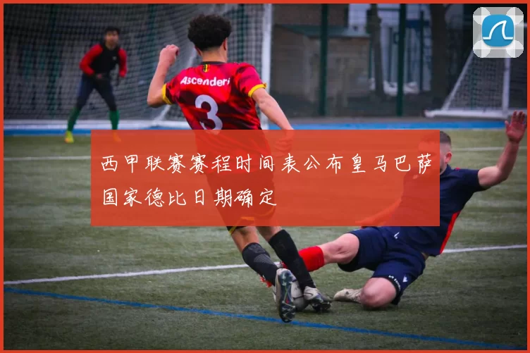 西甲联赛赛程时间表公布皇马巴萨国家德比日期确定