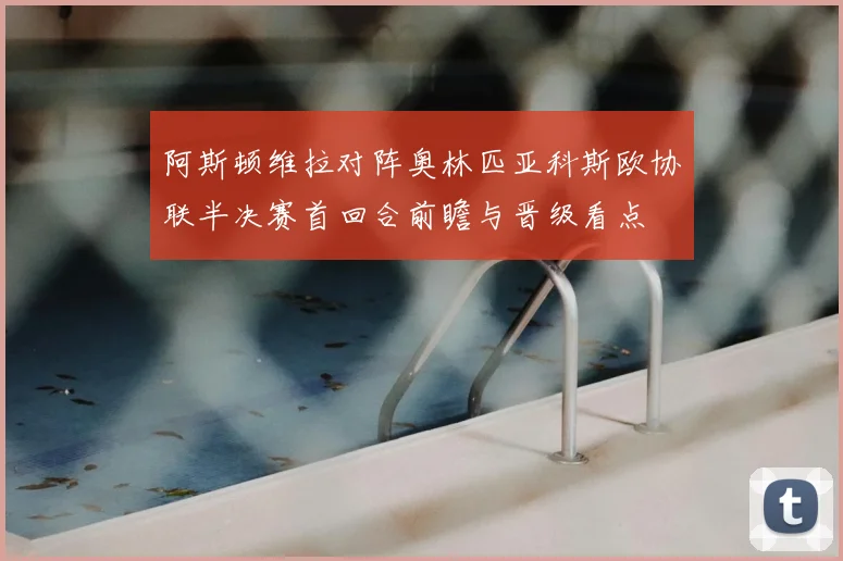 阿斯顿维拉对阵奥林匹亚科斯欧协联半决赛首回合前瞻与晋级看点