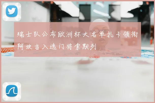瑞士队公布欧洲杯大名单扎卡领衔阿坎吉入选门将索默列