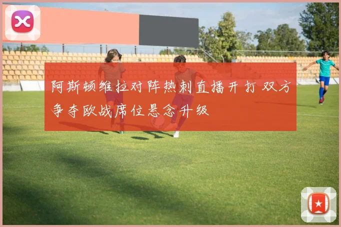 阿斯顿维拉对阵热刺直播开打 双方争夺欧战席位悬念升级