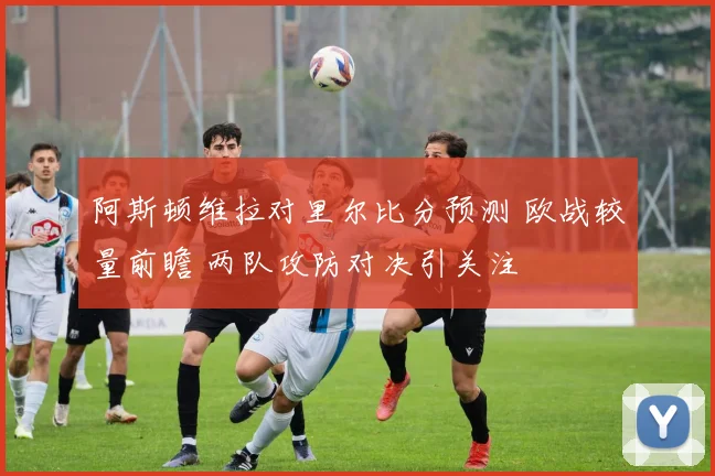 阿斯顿维拉对里尔比分预测 欧战较量前瞻 两队攻防对决引关注