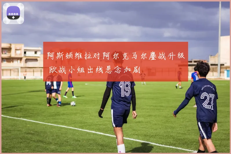 阿斯顿维拉对阿尔克马尔鏖战升级 欧战小组出线悬念加剧